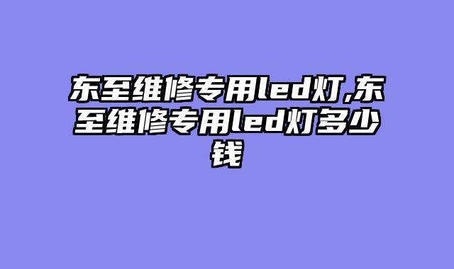 东至维修专用led灯,东至维修专用led灯多少钱