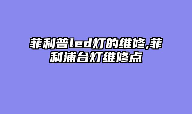 菲利普led灯的维修,菲利浦台灯维修点
