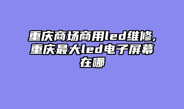 重庆商场商用led维修,重庆最大led电子屏幕在哪