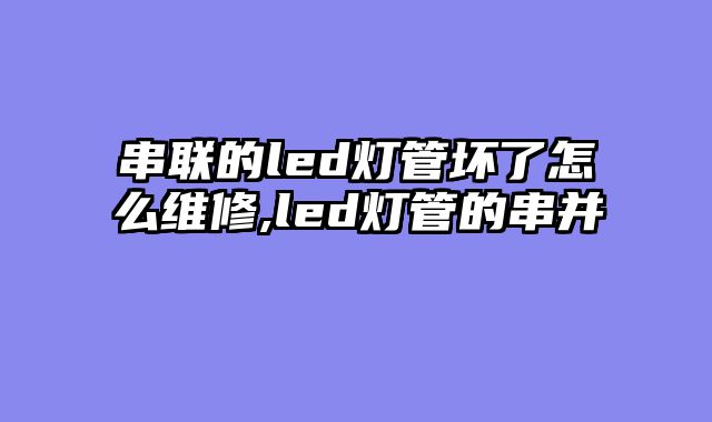 串联的led灯管坏了怎么维修,led灯管的串并