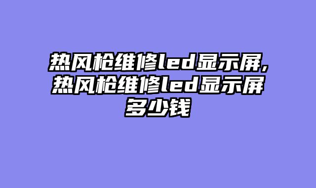 热风枪维修led显示屏,热风枪维修led显示屏多少钱