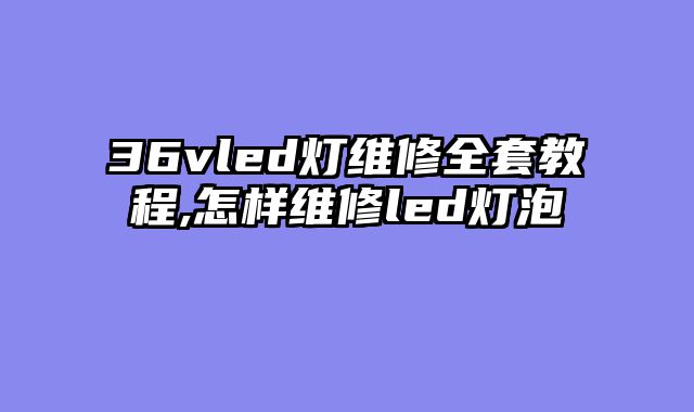 36vled灯维修全套教程,怎样维修led灯泡