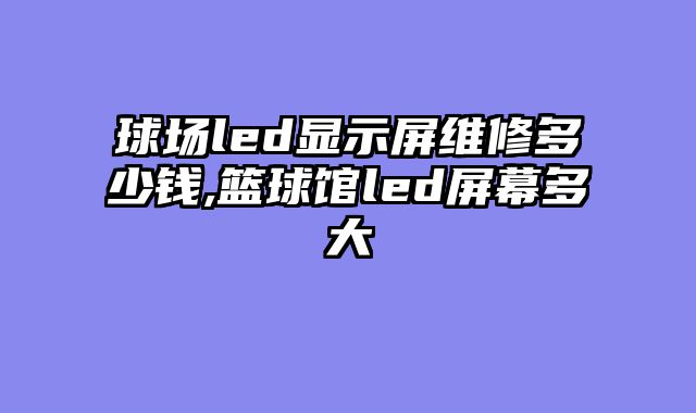 球场led显示屏维修多少钱,篮球馆led屏幕多大
